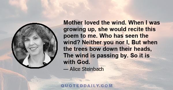 Mother loved the wind. When I was growing up, she would recite this poem to me. Who has seen the wind? Neither you nor I, But when the trees bow down their heads, The wind is passing by. So it is with God.