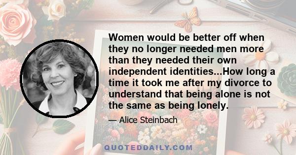 Women would be better off when they no longer needed men more than they needed their own independent identities...How long a time it took me after my divorce to understand that being alone is not the same as being