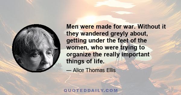 Men were made for war. Without it they wandered greyly about, getting under the feet of the women, who were trying to organize the really important things of life.