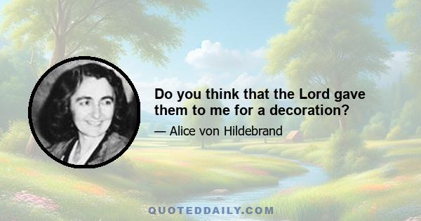 Do you think that the Lord gave them to me for a decoration?