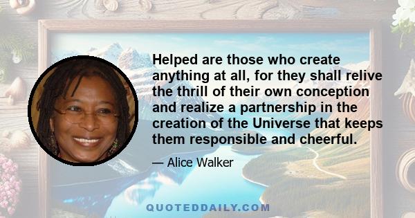 Helped are those who create anything at all, for they shall relive the thrill of their own conception and realize a partnership in the creation of the Universe that keeps them responsible and cheerful.