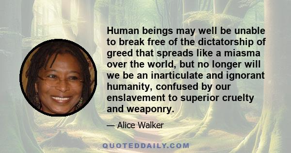 Human beings may well be unable to break free of the dictatorship of greed that spreads like a miasma over the world, but no longer will we be an inarticulate and ignorant humanity, confused by our enslavement to