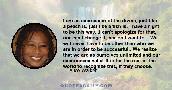 I am an expression of the divine, just like a peach is, just like a fish is. I have a right to be this way...I can't apologize for that, nor can I change it, nor do I want to... We will never have to be other than who