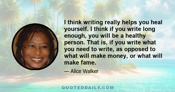 I think writing really helps you heal yourself. I think if you write long enough, you will be a healthy person. That is, if you write what you need to write, as opposed to what will make money, or what will make fame.