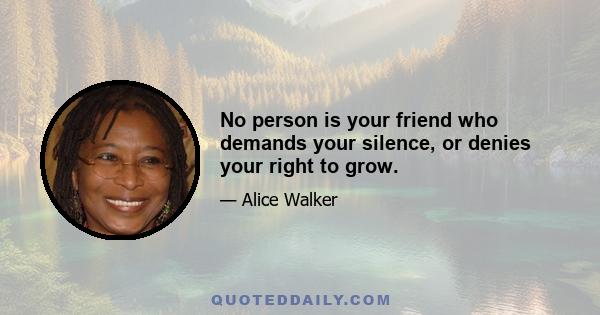 No person is your friend who demands your silence, or denies your right to grow.