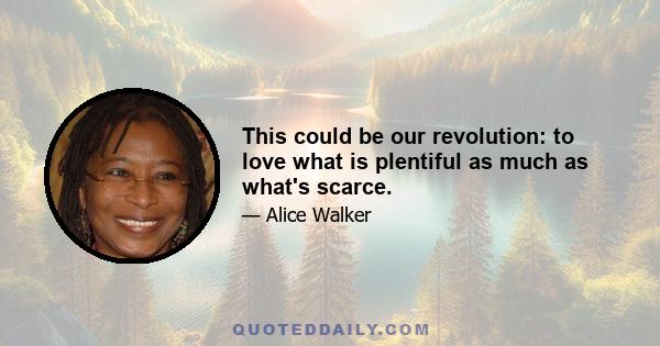 This could be our revolution: to love what is plentiful as much as what's scarce.