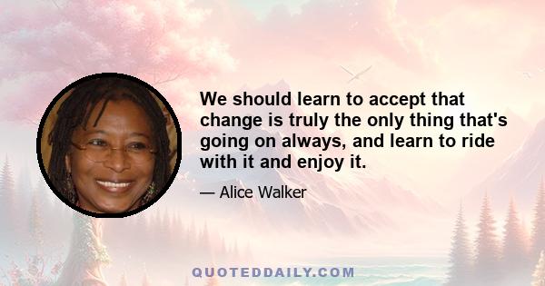 We should learn to accept that change is truly the only thing that's going on always, and learn to ride with it and enjoy it.