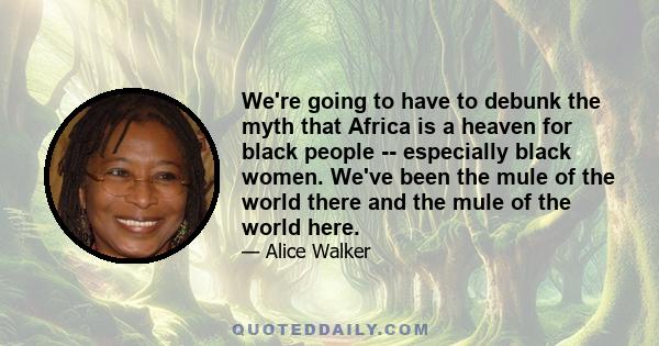 We're going to have to debunk the myth that Africa is a heaven for black people -- especially black women. We've been the mule of the world there and the mule of the world here.