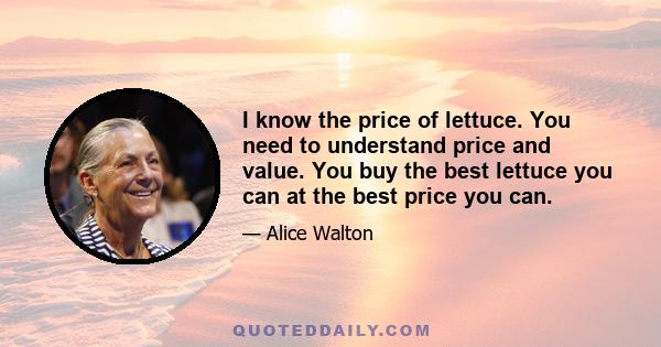 I know the price of lettuce. You need to understand price and value. You buy the best lettuce you can at the best price you can.