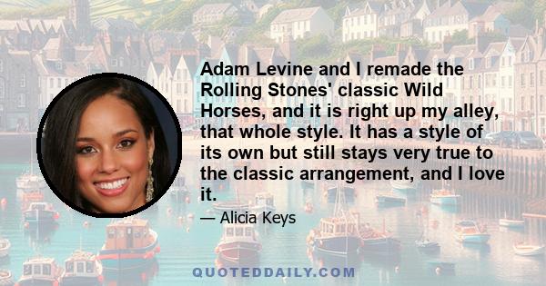 Adam Levine and I remade the Rolling Stones' classic Wild Horses, and it is right up my alley, that whole style. It has a style of its own but still stays very true to the classic arrangement, and I love it.