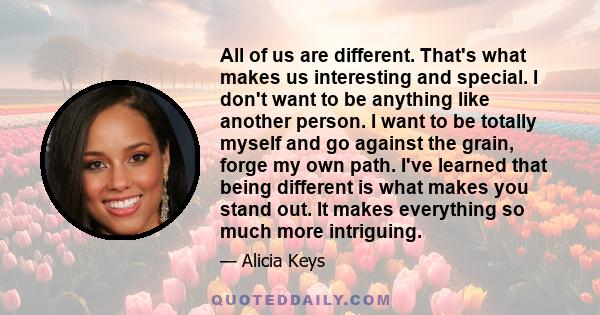 All of us are different. That's what makes us interesting and special. I don't want to be anything like another person. I want to be totally myself and go against the grain, forge my own path. I've learned that being