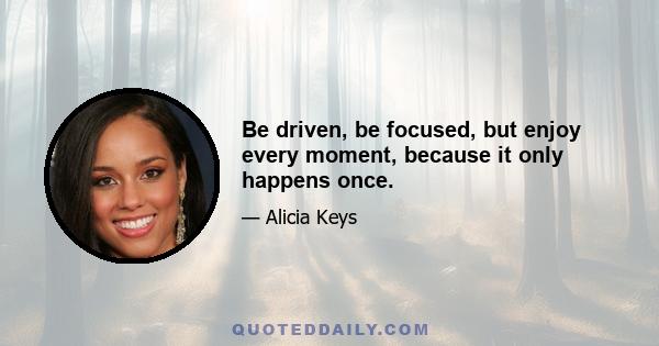 Be driven, be focused, but enjoy every moment, because it only happens once.