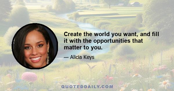 Create the world you want, and fill it with the opportunities that matter to you.