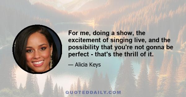 For me, doing a show, the excitement of singing live, and the possibility that you're not gonna be perfect - that's the thrill of it.