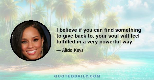 I believe if you can find something to give back to, your soul will feel fulfilled in a very powerful way.