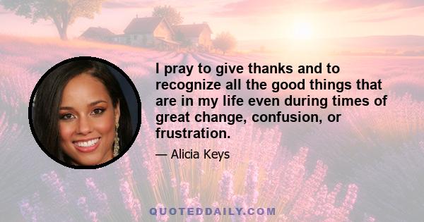 I pray to give thanks and to recognize all the good things that are in my life even during times of great change, confusion, or frustration.