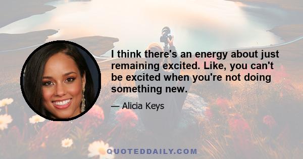 I think there's an energy about just remaining excited. Like, you can't be excited when you're not doing something new.