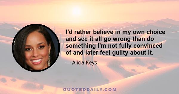 I'd rather believe in my own choice and see it all go wrong than do something I'm not fully convinced of and later feel guilty about it.