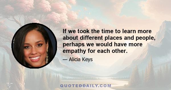 If we took the time to learn more about different places and people, perhaps we would have more empathy for each other.