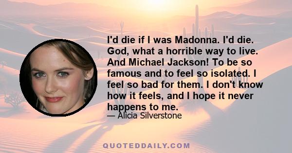 I'd die if I was Madonna. I'd die. God, what a horrible way to live. And Michael Jackson! To be so famous and to feel so isolated. I feel so bad for them. I don't know how it feels, and I hope it never happens to me.