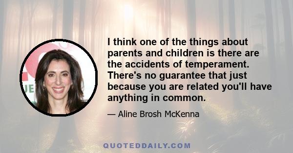 I think one of the things about parents and children is there are the accidents of temperament. There's no guarantee that just because you are related you'll have anything in common.