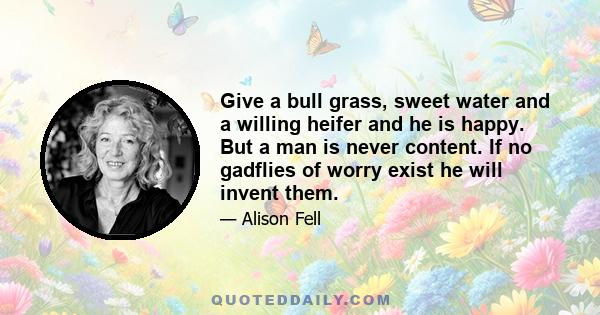 Give a bull grass, sweet water and a willing heifer and he is happy. But a man is never content. If no gadflies of worry exist he will invent them.