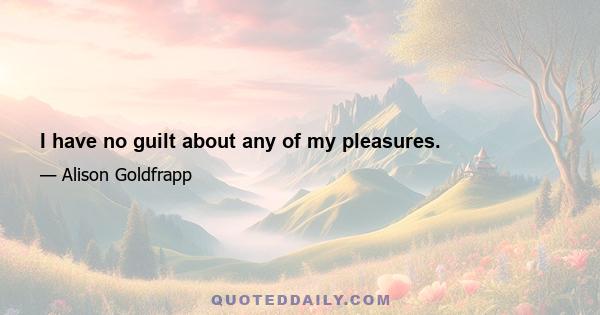 I have no guilt about any of my pleasures.