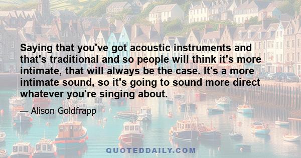 Saying that you've got acoustic instruments and that's traditional and so people will think it's more intimate, that will always be the case. It's a more intimate sound, so it's going to sound more direct whatever