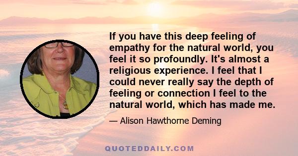 If you have this deep feeling of empathy for the natural world, you feel it so profoundly. It's almost a religious experience. I feel that I could never really say the depth of feeling or connection I feel to the