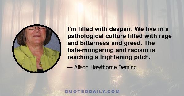I'm filled with despair. We live in a pathological culture filled with rage and bitterness and greed. The hate-mongering and racism is reaching a frightening pitch.