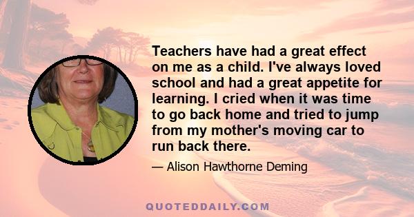 Teachers have had a great effect on me as a child. I've always loved school and had a great appetite for learning. I cried when it was time to go back home and tried to jump from my mother's moving car to run back there.