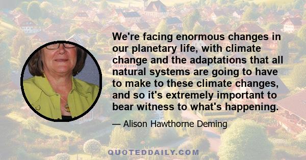 We're facing enormous changes in our planetary life, with climate change and the adaptations that all natural systems are going to have to make to these climate changes, and so it's extremely important to bear witness