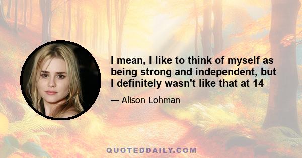 I mean, I like to think of myself as being strong and independent, but I definitely wasn't like that at 14