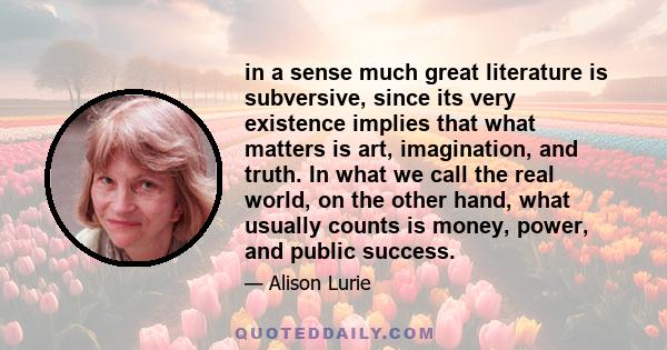 in a sense much great literature is subversive, since its very existence implies that what matters is art, imagination, and truth. In what we call the real world, on the other hand, what usually counts is money, power,