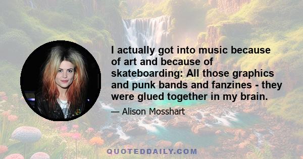 I actually got into music because of art and because of skateboarding: All those graphics and punk bands and fanzines - they were glued together in my brain.