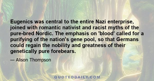 Eugenics was central to the entire Nazi enterprise, joined with romantic nativist and racist myths of the pure-bred Nordic. The emphasis on 'blood' called for a purifying of the nation's gene pool, so that Germans could 