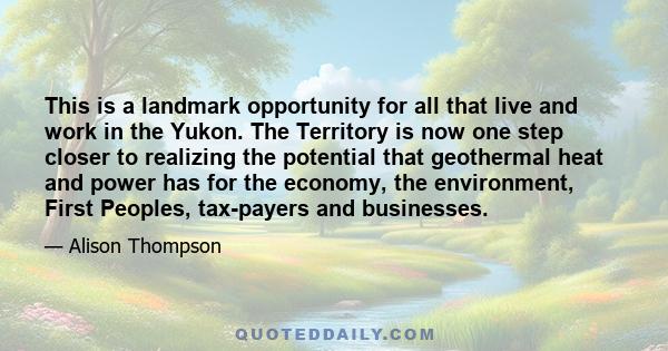 This is a landmark opportunity for all that live and work in the Yukon. The Territory is now one step closer to realizing the potential that geothermal heat and power has for the economy, the environment, First Peoples, 