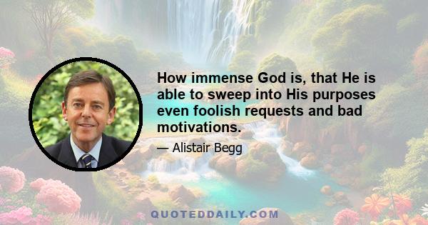 How immense God is, that He is able to sweep into His purposes even foolish requests and bad motivations.