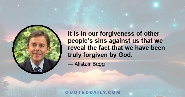 It is in our forgiveness of other people’s sins against us that we reveal the fact that we have been truly forgiven by God.