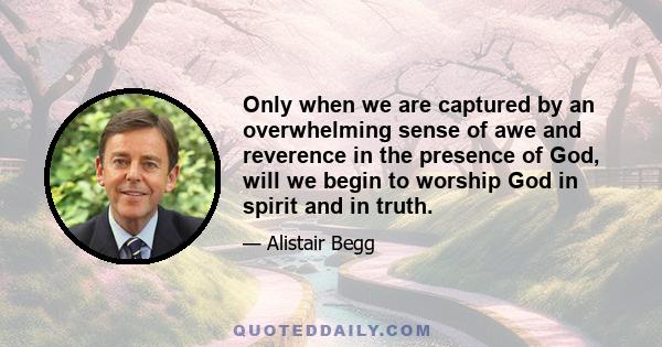 Only when we are captured by an overwhelming sense of awe and reverence in the presence of God, will we begin to worship God in spirit and in truth.