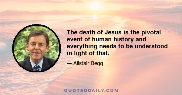The death of Jesus is the pivotal event of human history and everything needs to be understood in light of that.