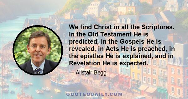 We find Christ in all the Scriptures. In the Old Testament He is predicted, in the Gospels He is revealed, in Acts He is preached, in the epistles He is explained, and in Revelation He is expected.