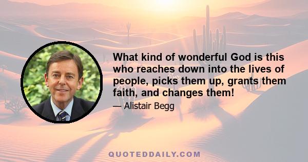 What kind of wonderful God is this who reaches down into the lives of people, picks them up, grants them faith, and changes them!
