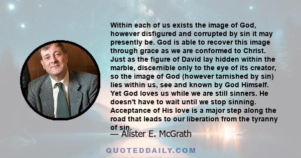 Within each of us exists the image of God, however disfigured and corrupted by sin it may presently be. God is able to recover this image through grace as we are conformed to Christ.