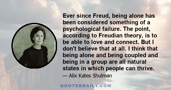 Ever since Freud, being alone has been considered something of a psychological failure. The point, according to Freudian theory, is to be able to love and connect. But I don't believe that at all. I think that being