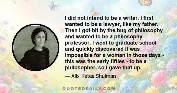 I did not intend to be a writer. I first wanted to be a lawyer, like my father. Then I got bit by the bug of philosophy and wanted to be a philosophy professor. I went to graduate school and quickly discovered it was