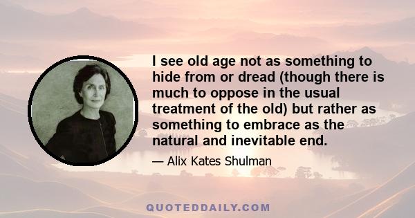 I see old age not as something to hide from or dread (though there is much to oppose in the usual treatment of the old) but rather as something to embrace as the natural and inevitable end.