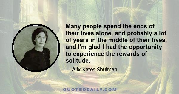 Many people spend the ends of their lives alone, and probably a lot of years in the middle of their lives, and I'm glad I had the opportunity to experience the rewards of solitude.