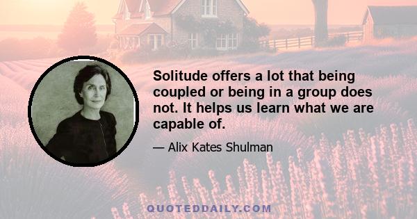 Solitude offers a lot that being coupled or being in a group does not. It helps us learn what we are capable of.