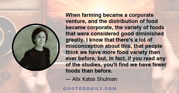 When farming became a corporate venture, and the distribution of food became corporate, the variety of foods that were considered good diminished greatly. I know that there's a lot of misconception about this, that